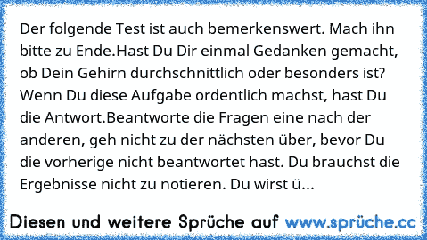 Der folgende Test ist auch bemerkenswert. Mach ihn bitte zu Ende.
Hast Du Dir einmal Gedanken gemacht, ob Dein Gehirn durchschnittlich oder besonders ist? Wenn Du diese Aufgabe ordentlich machst, hast Du die Antwort.
Beantworte die Fragen eine nach der anderen, geh nicht zu der nächsten über, bevor Du die vorherige nicht beantwortet hast. Du brauchst die Ergebnisse nicht zu notieren. Du wirst ü...