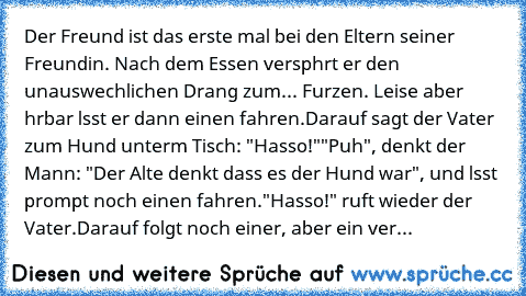 Der Freund ist das erste mal bei den Eltern seiner Freundin. Nach dem Essen verspьhrt er den unauswechlichen Drang zum... Furzen. Leise aber hцrbar lдsst er dann einen fahren.
Darauf sagt der Vater zum Hund unterm Tisch: "Hasso!"
"Puh", denkt der Mann: "Der Alte denkt dass es der Hund war", und lдsst prompt noch einen fahren.
"Hasso!" ruft wieder der Vater.
Darauf folgt noch einer, aber ein ver...