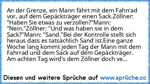 An der Grenze, ein Mann fährt mit dem Fahrrad vor, auf dem Gepäckträger einen Sack.
Zöllner: "Haben Sie etwas zu verzollen?"
Mann: "Nein."
Zöllner: "Und was haben sie in dem Sack?"
Mann: "Sand."
Bei der Kontrolle stellt sich heraus dass es tatsächlich Sand ist.
Eine ganze Woche lang kommt jeden Tag der Mann mit dem Fahrrad und dem Sack auf dem Gepäckträger. Am achten Tag wird's dem Zöllner doch...