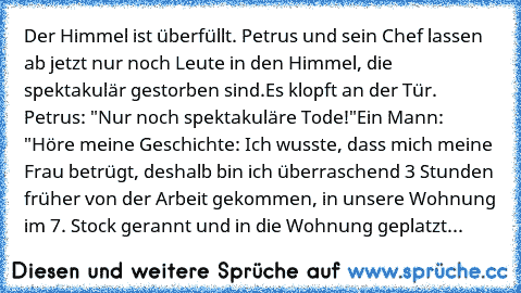 Der Himmel ist überfüllt. Petrus und sein Chef lassen ab jetzt nur noch Leute in den Himmel, die spektakulär gestorben sind.
Es klopft an der Tür. Petrus: "Nur noch spektakuläre Tode!"
Ein Mann: "Höre meine Geschichte: Ich wusste, dass mich meine Frau betrügt, deshalb bin ich überraschend 3 Stunden früher von der Arbeit gekommen, in unsere Wohnung im 7. Stock gerannt und in die Wohnung geplatzt...