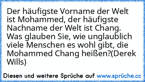 Der häufigste Vorname der Welt ist Mohammed, der häufigste Nachname der Welt ist Chang. Was glauben Sie, wie unglaublich viele Menschen es wohl gibt, die Mohammed Chang heißen?
(Derek Wills)