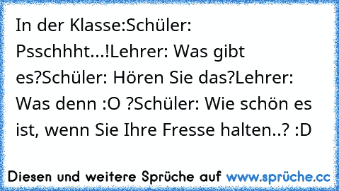 In der Klasse:
Schüler: Psschhht...!
Lehrer: Was gibt es?
Schüler: Hören Sie das?
Lehrer: Was denn :O ?
Schüler: Wie schön es ist, wenn Sie Ihre Fresse halten..? :D