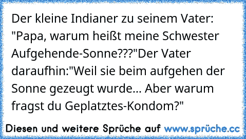 Der kleine Indianer zu seinem Vater: "Papa, warum heißt meine Schwester Aufgehende-Sonne???"
Der Vater daraufhin:"Weil sie beim aufgehen der Sonne gezeugt wurde... Aber warum fragst du Geplatztes-Kondom?"