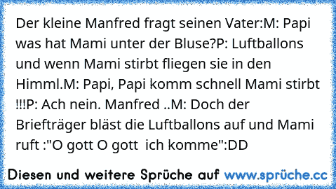 Der kleine Manfred fragt seinen Vater:
M: Papi was hat Mami unter der Bluse?
P: Luftballons und wenn Mami stirbt fliegen sie in den Himml.
M: Papi, Papi komm schnell Mami stirbt !!!
P: Ach nein. Manfred ..
M: Doch der Briefträger bläst die Luftballons auf und Mami ruft :"O gott O gott  ich komme"
:DD