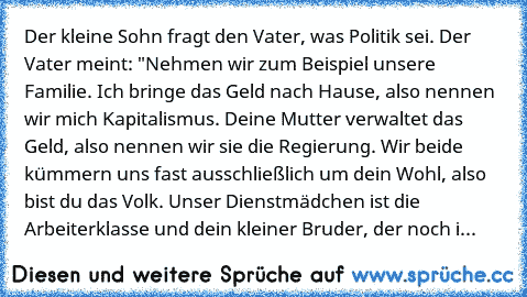 Der kleine Sohn fragt den Vater, was Politik sei. Der Vater meint: "Nehmen wir zum Beispiel unsere Familie. Ich bringe das Geld nach Hause, also nennen wir mich Kapitalismus. Deine Mutter verwaltet das Geld, also nennen wir sie die Regierung. Wir beide kümmern uns fast ausschließlich um dein Wohl, also bist du das Volk. Unser Dienstmädchen ist die Arbeiterklasse und dein kleiner Bruder, der noc...