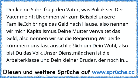 Der kleine Sohn fragt den Vater, was Politik sei. Der Vater meint: “Nehmen wir zum Beispiel unsere Familie.Ich bringe das Geld nach Hause, also nennen wir mich Kapitalismus.Deine Mutter verwaltet das Geld, also nennen wir sie die Regierung.Wir beide kümmern uns fast ausschließlich um Dein Wohl, also bist Du das Volk.Unser Dienstmädchen ist die Arbeiterklasse und Dein kleiner Bruder, der noch in...