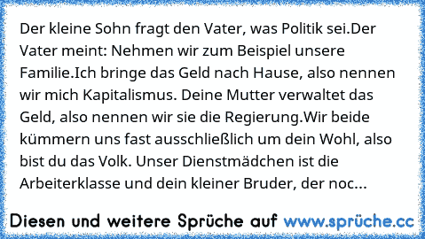 Der kleine Sohn fragt den Vater, was Politik sei.
Der Vater meint: „Nehmen wir zum Beispiel unsere Familie.
Ich bringe das Geld nach Hause, also nennen wir mich Kapitalismus. Deine Mutter verwaltet das Geld, also nennen wir sie die Regierung.
Wir beide kümmern uns fast ausschließlich um dein Wohl, also bist du das Volk. Unser Dienstmädchen ist die Arbeiterklasse und dein kleiner Bruder, der noc...