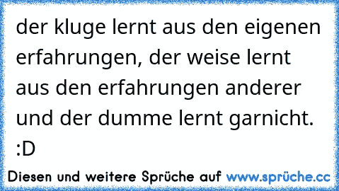 der kluge lernt aus den eigenen erfahrungen, der weise lernt aus den erfahrungen anderer und der dumme lernt garnicht. :D