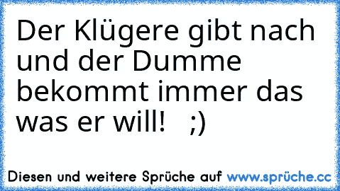 Der Klügere gibt nach und der Dumme bekommt immer das was er will!   ;)