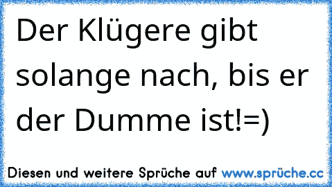 Der Klügere gibt solange nach, bis er der Dumme ist!
=)