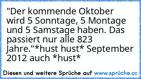 "Der kommende Oktober wird 5 Sonntage, 5 Montage und 5 Samstage haben. Das passiert nur alle 823 Jahre."
*hust hust* September 2012 auch *hust*