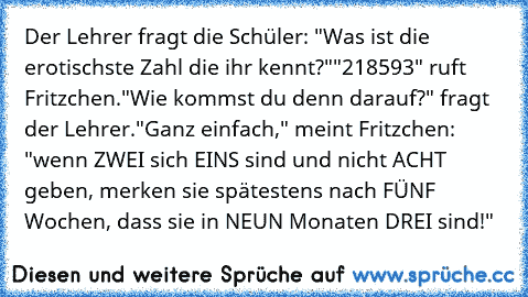 Der Lehrer fragt die Schüler: "Was ist die erotischste Zahl die ihr kennt?"
"218593" ruft Fritzchen.
"Wie kommst du denn darauf?" fragt der Lehrer.
"Ganz einfach," meint Fritzchen: "wenn ZWEI sich EINS sind und nicht ACHT geben, merken sie spätestens nach FÜNF Wochen, dass sie in NEUN Monaten DREI sind!"