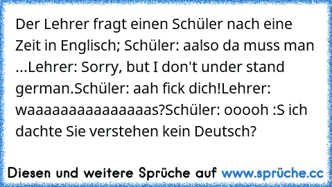 Der Lehrer fragt einen Schüler nach eine Zeit in Englisch; Schüler: aalso da muss man ...
Lehrer: Sorry, but I don't under stand german.
Schüler: aah fick dich!
Lehrer: waaaaaaaaaaaaaaas?
Schüler: ooooh :S ich dachte Sie verstehen kein Deutsch?