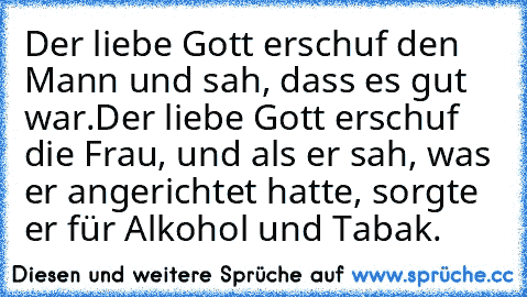 Der liebe Gott erschuf den Mann und sah, dass es gut war.
Der liebe Gott erschuf die Frau, und als er sah, was er angerichtet hatte, sorgte er für Alkohol und Tabak.