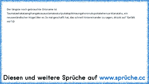 Der längste noch gebrauchte Ortsname ist Taumatawhakataangihangakoauauotamateaturipukakapikimaungahoronukupokaiwhenua-kitanatahu, ein neuseeländischer Hügel.
Wer es 3x mal geschafft hat, das schnell hintereinander zu sagen, drückt auf "Gefällt mir"!
:D