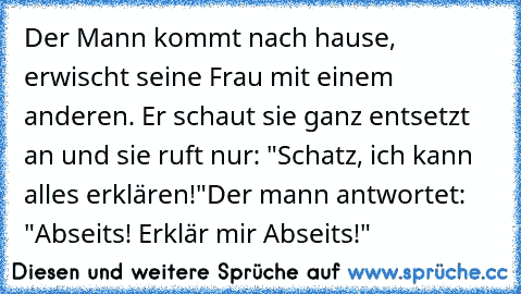 Der Mann kommt nach hause, erwischt seine Frau mit einem anderen. Er schaut sie ganz entsetzt an und sie ruft nur: "Schatz, ich kann alles erklären!"
Der mann antwortet: "Abseits! Erklär mir Abseits!"