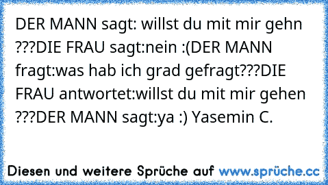 DER MANN sagt: willst du mit mir gehn ???
DIE FRAU sagt:nein :(
DER MANN fragt:was hab ich grad gefragt???
DIE FRAU antwortet:willst du mit mir gehen ???
DER MANN sagt:ya :) ♥
Yasemin C.