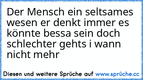 Der Mensch ein seltsames wesen er denkt immer es könnte bessa sein doch schlechter gehts i wann nicht mehr