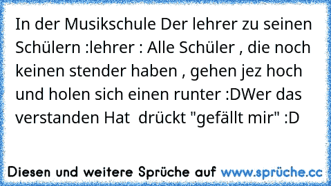 In der Musikschule Der lehrer zu seinen Schülern :
lehrer : Alle Schüler , die noch keinen stender haben , gehen jez hoch und holen sich einen runter :D
Wer das verstanden Hat  drückt "gefällt mir" :D