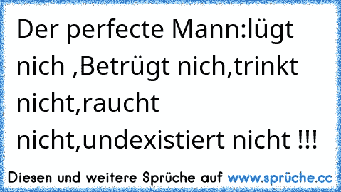 Der perfecte Mann:
lügt nich ,
Betrügt nich,
trinkt nicht,
raucht nicht,
und
existiert nicht !!!