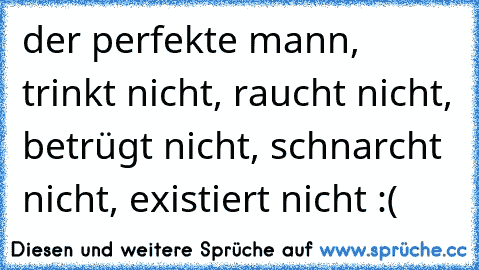 der perfekte mann, trinkt nicht, raucht nicht, betrügt nicht, schnarcht nicht, existiert nicht :(