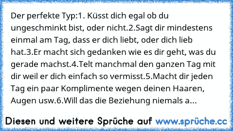 Der perfekte Typ:
1. Küsst dich egal ob du ungeschminkt bist, oder nicht.
2.Sagt dir mindestens einmal am Tag, dass er dich liebt, oder dich lieb hat.
3.Er macht sich gedanken wie es dir geht, was du gerade machst.
4.Telt manchmal den ganzen Tag mit dir weil er dich einfach so vermisst.
5.Macht dir jeden Tag ein paar Komplimente wegen deinen Haaren, Augen usw.
6.Will das die Beziehung niemals aufh...