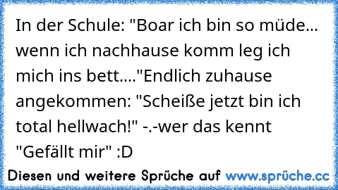 In der Schule: "Boar ich bin so müde... wenn ich nachhause komm leg ich mich ins bett...."
Endlich zuhause angekommen: "Scheiße jetzt bin ich total hellwach!" -.-
wer das kennt "Gefällt mir" :D