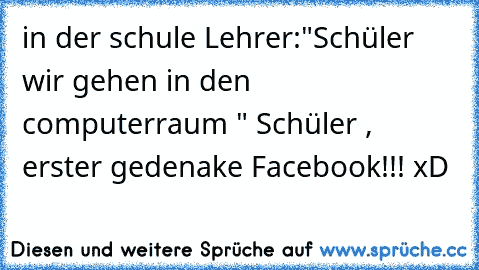 in der schule Lehrer:"Schüler wir gehen in den computerraum " Schüler , erster gedenake Facebook!!! xD