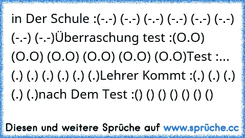 in Der Schule :
(-.-) (-.-) (-.-) (-.-) (-.-) (-.-) (-.-) (-.-)
Überraschung test :
(O.O) (O.O) (O.O) (O.O) (O.O) (O.O)
Test :
... (←.←) (→.→) (←.←) (→.→) (←.←) (→.→)
Lehrer Kommt :
(↓.↓) (↓.↓) (↓.↓) (↓.↓) (↓.↓)
nach Dem Test :
(͡๏̯͡๏) (͡๏̯͡๏) (͡๏̯͡๏) (͡๏̯͡๏) (͡๏̯͡๏) (͡๏̯͡๏) (͡๏̯͡๏)