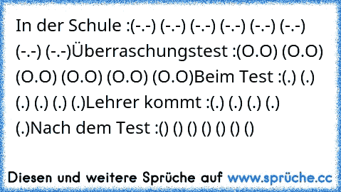 In der Schule :
(-.-) (-.-) (-.-) (-.-) (-.-) (-.-) (-.-) (-.-)
Überraschungstest :
(O.O) (O.O) (O.O) (O.O) (O.O) (O.O)
Beim Test :
(←.←) (→.→) (←.←) (→.→) (←.←) (→.→)
Lehrer kommt :
(↓.↓) (↓.↓) (↓.↓) (↓.↓) (↓.↓)
Nach dem Test :
(͡๏̯͡๏) (͡๏̯͡๏) (͡๏̯͡๏) (͡๏̯͡๏) (͡๏̯͡๏) (͡๏̯͡๏) (͡๏̯͡๏)