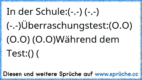 In der Schule:
(-.-) (-.-) (-.-)
Überraschungstest:
(O.O) (O.O) (O.O)
Während dem Test:
() (