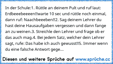 In der Schule:
1. Rüttle an deinem Pult und ruf laut: «Erdbeeebeeeen!!»
warte 10 sec und rüttle noch einmal, dann ruf: «Naachbeeeben!!»
2. Sag deinem Lehrer du hast deine Hausaufgaben vergessen und dann fange an zu weinen.
3. Streichle den Lehrer und frage ob er das auch mag.
4. Bei jedem Satz, welcher dein Lehrer sagt, rufe: «Das habe ich auch gewusst!!»
5. Immer wenn du eine falsche Antwort g...