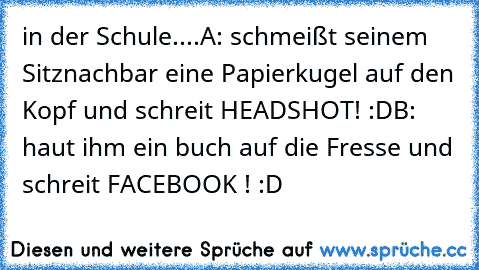 in der Schule....
A: schmeißt seinem Sitznachbar eine Papierkugel auf den Kopf und schreit HEADSHOT! :D
B: haut ihm ein buch auf die Fresse und schreit FACEBOOK ! :D