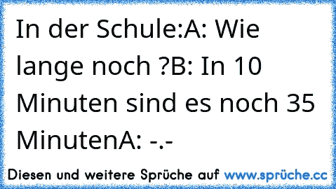 In der Schule:
A: Wie lange noch ?
B: In 10 Minuten sind es noch 35 Minuten
A: -.-