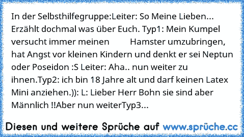 In der Selbsthilfegruppe:
Leiter: So Meine Lieben... Erzählt doch
mal was über Euch. 
Typ1: Mein Kumpel versucht immer meinen
          Hamster umzubringen, hat Angst vor kleinen Kindern und denkt er sei Neptun oder Poseidon :S 
Leiter: Aha.. nun weiter zu ihnen.
Typ2: ich bin 18 Jahre alt und darf keinen Latex Mini anziehen.)): 
L: Lieber Herr Bohn sie sind aber Männlich !!Aber nun weiter
Typ3...