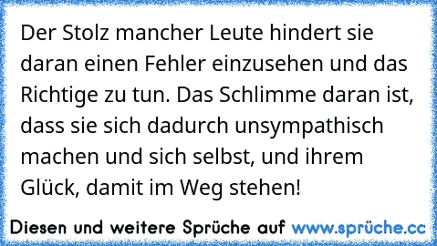 Der Stolz mancher Leute hindert sie daran einen Fehler einzusehen und das Richtige zu tun. Das Schlimme daran ist, dass sie sich dadurch unsympathisch machen und sich selbst, und ihrem Glück, damit im Weg stehen!