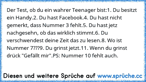 Der Test, ob du ein wahrer Teenager bist:
1. Du besitzt ein Handy.
2. Du hast Facebook.
4. Du hast nicht gemerkt, dass Nummer 3 fehlt.
5. Du hast jetz nachgesehn, ob das wirklich stimmt.
6. Du verschwendest deine Zeit das zu lesen.
8. Wo ist Nummer 7???
9. Du grinst jetzt.
11. Wenn du grinst drück "Gefällt mir".
PS: Nummer 10 fehlt auch.