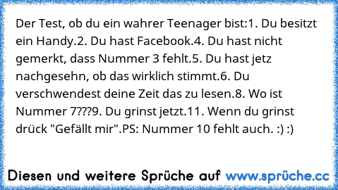 Der Test, ob du ein wahrer Teenager bist:
1. Du besitzt ein Handy.
2. Du hast Facebook.
4. Du hast nicht gemerkt, dass Nummer 3 fehlt.
5. Du hast jetz nachgesehn, ob das wirklich stimmt.
6. Du verschwendest deine Zeit das zu lesen.
8. Wo ist Nummer 7???
9. Du grinst jetzt.
11. Wenn du grinst drück "Gefällt mir".
PS: Nummer 10 fehlt auch. :) :)