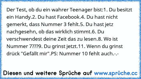 Der Test, ob du ein wahrer Teenager bist:
1. Du besitzt ein Handy.
2. Du hast Facebook.
4. Du hast nicht gemerkt, dass Nummer 3 fehlt.
5. Du hast jetz nachgesehn, ob das wirklich stimmt.
6. Du verschwendest deine Zeit das zu lesen.
8. Wo ist Nummer 7???
9. Du grinst jetzt.
11. Wenn du grinst drück "Gefällt mir".
PS: Nummer 10 fehlt auch.-.-