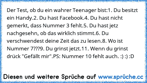 Der Test, ob du ein wahrer Teenager bist:
1. Du besitzt ein Handy.
2. Du hast Facebook.
4. Du hast nicht gemerkt, dass Nummer 3 fehlt.
5. Du hast jetz nachgesehn, ob das wirklich stimmt.
6. Du verschwendest deine Zeit das zu lesen.
8. Wo ist Nummer 7???
9. Du grinst jetzt.
11. Wenn du grinst drück "Gefällt mir".
PS: Nummer 10 fehlt auch. :) :) :D