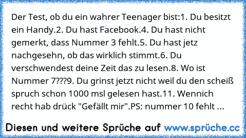 Der Test, ob du ein wahrer Teenager bist:
1. Du besitzt ein Handy.
2. Du hast Facebook.
4. Du hast nicht gemerkt, dass Nummer 3 fehlt.
5. Du hast jetz nachgesehn, ob das wirklich stimmt.
6. Du verschwendest deine Zeit das zu lesen.
8. Wo ist Nummer 7???
9. Du grinst jetzt nicht weil du den scheiß spruch schon 1000 msl gelesen hast.
11. Wennich recht hab drück "Gefällt mir".
PS: nummer 10 fehlt ...