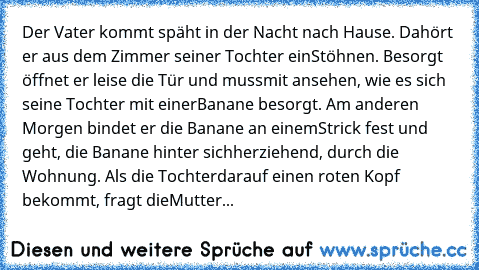 Der Vater kommt späht in der Nacht nach Hause. Da
hört er aus dem Zimmer seiner Tochter ein
Stöhnen. Besorgt öffnet er leise die Tür und muss
mit ansehen, wie es sich seine Tochter mit einer
Banane besorgt. 
Am anderen Morgen bindet er die Banane an einem
Strick fest und geht, die Banane hinter sich
herziehend, durch die Wohnung. Als die Tochter
darauf einen roten Kopf bekommt, fragt die
Mutter...