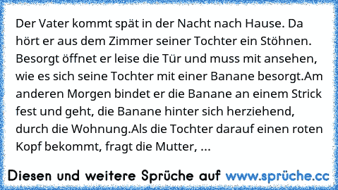 Der Vater kommt spät in der Nacht nach Hause. Da hört er aus dem Zimmer seiner Tochter ein Stöhnen. Besorgt öffnet er leise die Tür und muss mit ansehen, wie es sich seine Tochter mit einer Banane besorgt.
Am anderen Morgen bindet er die Banane an einem Strick fest und geht, die Banane hinter sich herziehend, durch die Wohnung.
Als die Tochter darauf einen roten Kopf bekommt, fragt die Mutter, ...