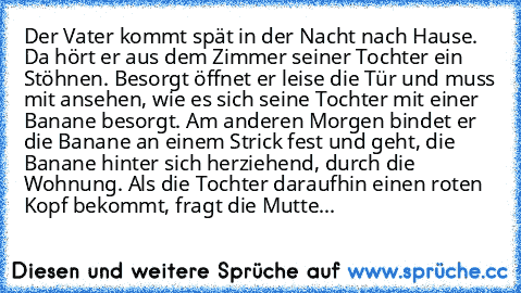 Der Vater kommt spät in der Nacht nach Hause. Da hört er aus dem Zimmer seiner Tochter ein Stöhnen. Besorgt öffnet er leise die Tür und muss mit ansehen, wie es sich seine Tochter mit einer Banane besorgt. Am anderen Morgen bindet er die Banane an einem Strick fest und geht, die Banane hinter sich herziehend, durch die Wohnung. Als die Tochter daraufhin einen roten Kopf bekommt, fragt die Mutte...