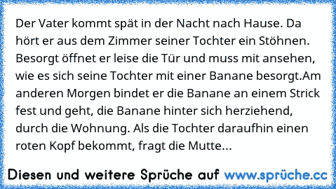 Der Vater kommt spät in der Nacht nach Hause. Da hört er aus dem Zimmer seiner Tochter ein Stöhnen. Besorgt öffnet er leise die Tür und muss mit ansehen, wie es sich seine Tochter mit einer Banane besorgt.
Am anderen Morgen bindet er die Banane an einem Strick fest und geht, die Banane hinter sich herziehend, durch die Wohnung. Als die Tochter daraufhin einen roten Kopf bekommt, fragt die Mutte...