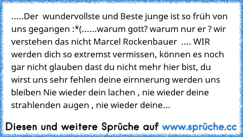 .....Der  wundervollste und Beste junge ist so früh von uns gegangen :*(......
warum gott? warum nur er ? wir verstehen das nicht 
Marcel Rockenbauer ♥ .... WIR werden dich so extremst vermissen, können es noch gar nicht glauben dast du nicht mehr hier bist, du wirst uns sehr fehlen deine eirnnerung werden uns bleiben ♥
Nie wieder dein lachen , nie wieder deine strahlenden augen , nie wieder deine...