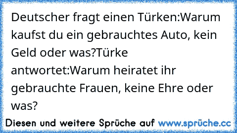 Deutscher fragt einen Türken:
Warum kaufst du ein gebrauchtes Auto, kein Geld oder was?
Türke antwortet:
Warum heiratet ihr gebrauchte Frauen, keine Ehre oder was? ♥