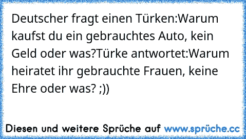 Deutscher fragt einen Türken:
Warum kaufst du ein gebrauchtes Auto, kein Geld oder was?
Türke antwortet:
Warum heiratet ihr gebrauchte Frauen, keine Ehre oder was? ;))