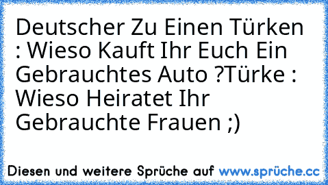 Deutscher Zu Einen Türken : Wieso Kauft Ihr Euch Ein Gebrauchtes Auto ?
Türke : Wieso Heiratet Ihr Gebrauchte Frauen ;)