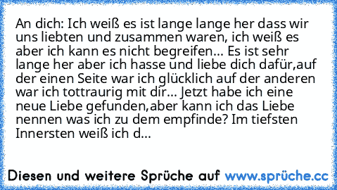 An dich: Ich weiß es ist lange lange her dass wir uns liebten und zusammen waren, ich weiß es aber ich kann es nicht begreifen... Es ist sehr lange her aber ich hasse und liebe dich dafür,auf der einen Seite war ich glücklich auf der anderen war ich tottraurig mit dir... Jetzt habe ich eine neue Liebe gefunden,aber kann ich das Liebe nennen was ich zu dem empfinde? Im tiefsten Innersten weiß ic...